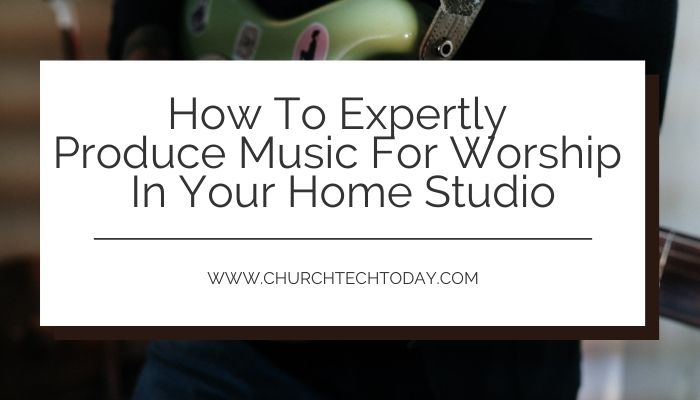 How To Expertly Produce Music For Worship In Your Home Studio